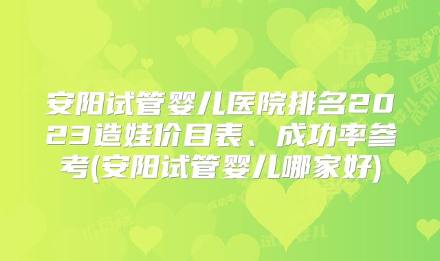 安阳试管婴儿医院排名2023造娃价目表、成功率参考(安阳试管婴儿哪家好)