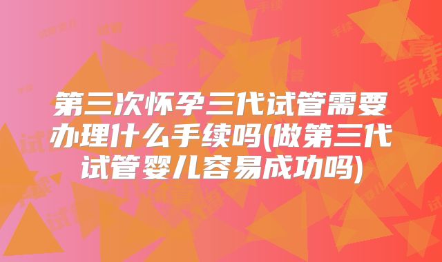 第三次怀孕三代试管需要办理什么手续吗(做第三代试管婴儿容易成功吗)