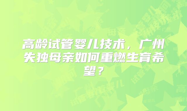 高龄试管婴儿技术，广州失独母亲如何重燃生育希望？