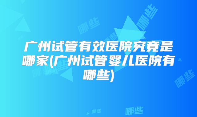广州试管有效医院究竟是哪家(广州试管婴儿医院有哪些)
