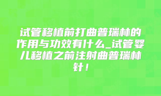 试管移植前打曲普瑞林的作用与功效有什么_试管婴儿移植之前注射曲普瑞林针!