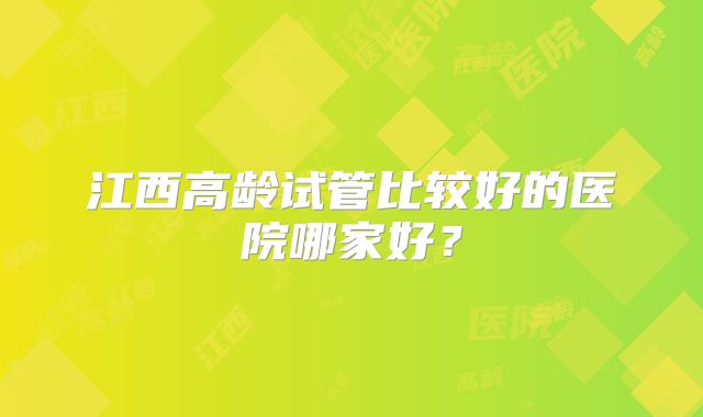 江西高龄试管比较好的医院哪家好？