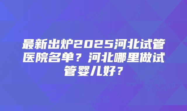 最新出炉2025河北试管医院名单？河北哪里做试管婴儿好？