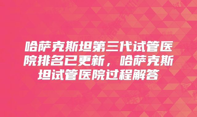 哈萨克斯坦第三代试管医院排名已更新，哈萨克斯坦试管医院过程解答