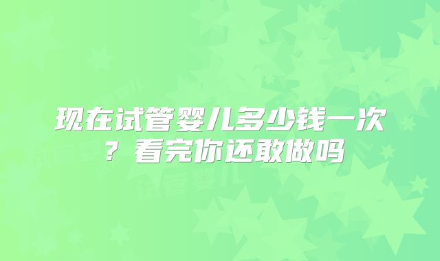 现在试管婴儿多少钱一次？看完你还敢做吗