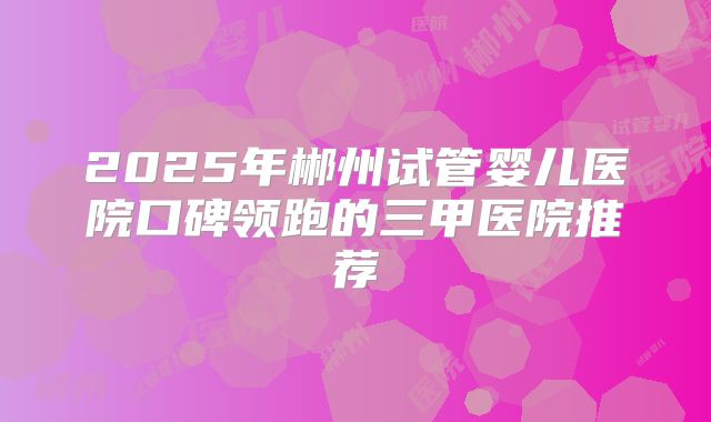 2025年郴州试管婴儿医院口碑领跑的三甲医院推荐