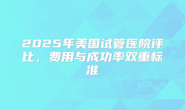 2025年美国试管医院评比，费用与成功率双重标准