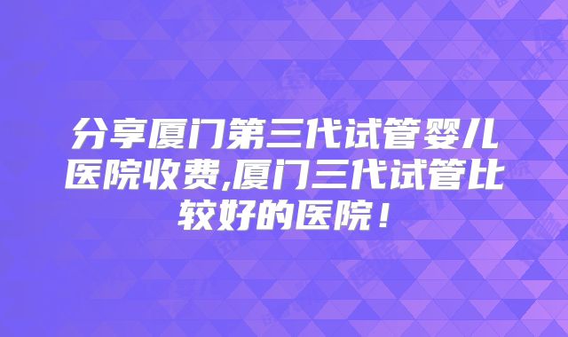 分享厦门第三代试管婴儿医院收费,厦门三代试管比较好的医院！