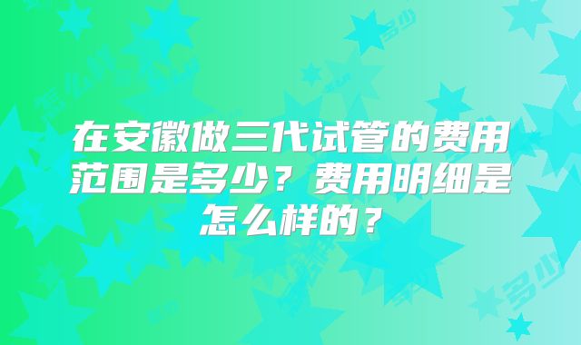 在安徽做三代试管的费用范围是多少？费用明细是怎么样的？