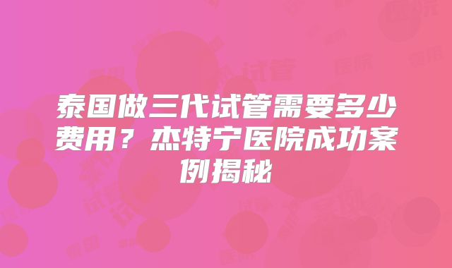 泰国做三代试管需要多少费用？杰特宁医院成功案例揭秘