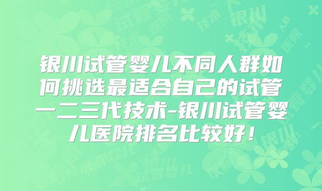 银川试管婴儿不同人群如何挑选最适合自己的试管一二三代技术-银川试管婴儿医院排名比较好！