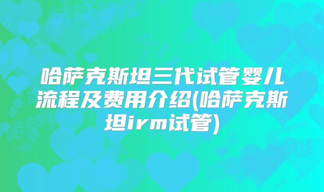 哈萨克斯坦三代试管婴儿流程及费用介绍(哈萨克斯坦irm试管)