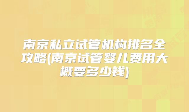 南京私立试管机构排名全攻略(南京试管婴儿费用大概要多少钱)