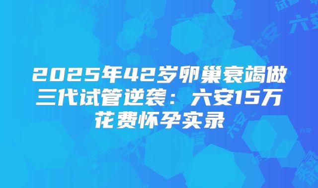 2025年42岁卵巢衰竭做三代试管逆袭：六安15万花费怀孕实录
