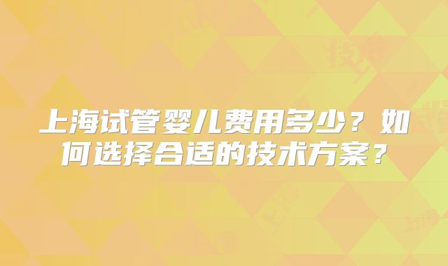 上海试管婴儿费用多少?如何选择合适的技术方案?