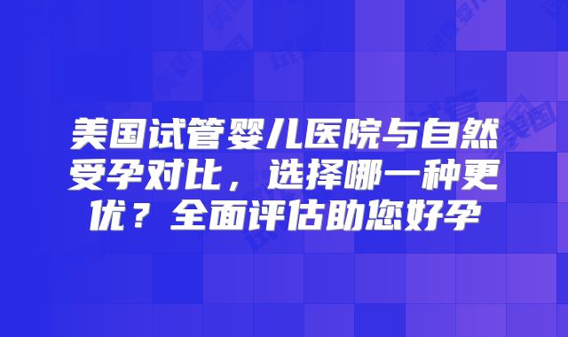 美国试管婴儿医院与自然受孕对比，选择哪一种更优？全面评估助您好孕
