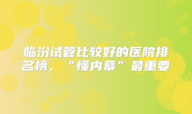 临汾试管比较好的医院排名榜，“懂内幕”最重要
