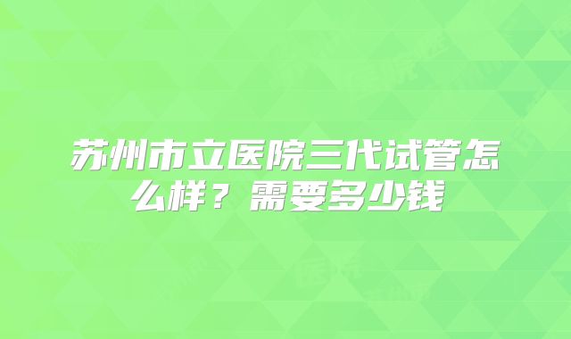 苏州市立医院三代试管怎么样？需要多少钱