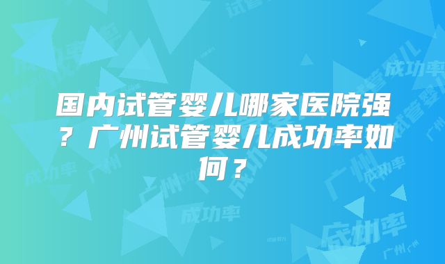 国内试管婴儿哪家医院强？广州试管婴儿成功率如何？