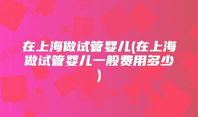 在上海做试管婴儿(在上海做试管婴儿一般费用多少)