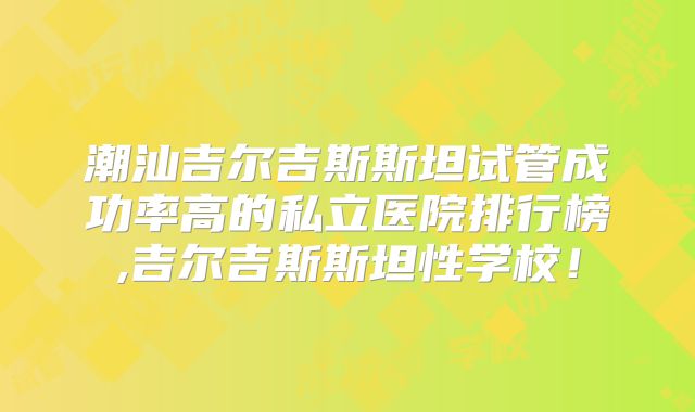 潮汕吉尔吉斯斯坦试管成功率高的私立医院排行榜,吉尔吉斯斯坦性学校！