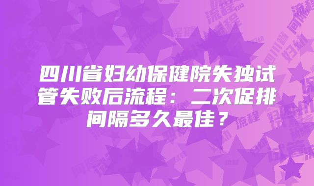 四川省妇幼保健院失独试管失败后流程：二次促排间隔多久最佳？