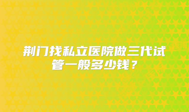 荆门找私立医院做三代试管一般多少钱?