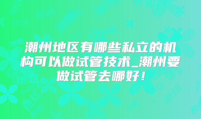 潮州地区有哪些私立的机构可以做试管技术_潮州要做试管去哪好!