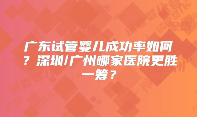 广东试管婴儿成功率如何?深圳/广州哪家医院更胜一筹?
