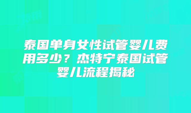 泰国单身女性试管婴儿费用多少？杰特宁泰国试管婴儿流程揭秘