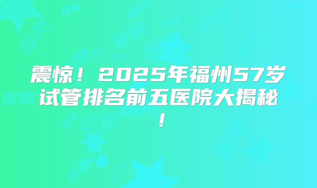 震惊！2025年福州57岁试管排名前五医院大揭秘！
