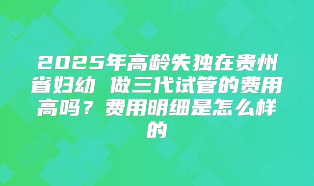2025年高龄失独在贵州省妇幼 做三代试管的费用高吗？费用明细是怎么样的