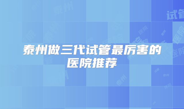 泰州做三代试管最厉害的医院推荐