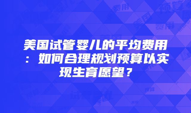 美国试管婴儿的平均费用:如何合理规划预算以实现生育愿望?