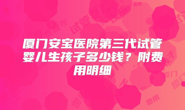 厦门安宝医院第三代试管婴儿生孩子多少钱？附费用明细