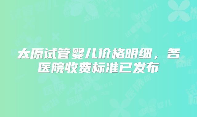 太原试管婴儿价格明细,各医院收费标准已发布