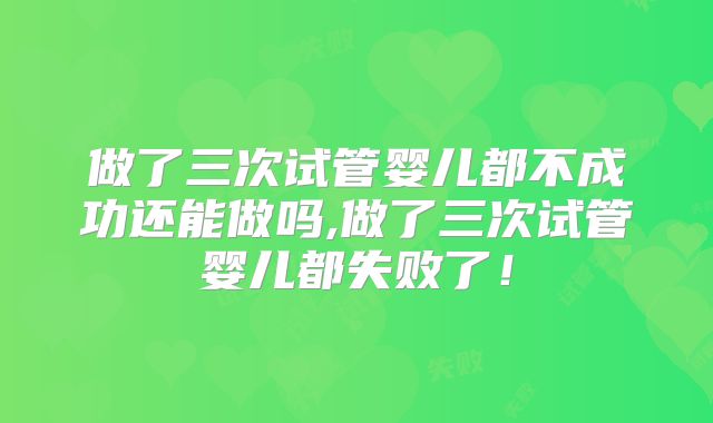 做了三次试管婴儿都不成功还能做吗,做了三次试管婴儿都失败了！