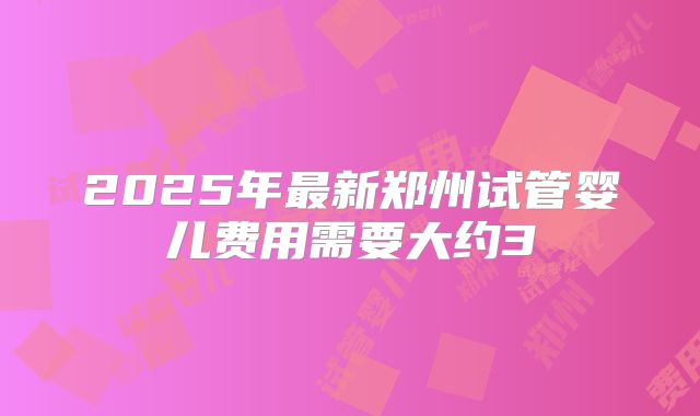 2025年最新郑州试管婴儿费用需要大约3