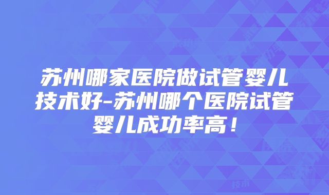 苏州哪家医院做试管婴儿技术好-苏州哪个医院试管婴儿成功率高！