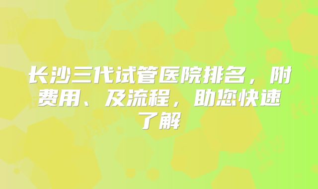 长沙三代试管医院排名,附费用、及流程,助您快速了解