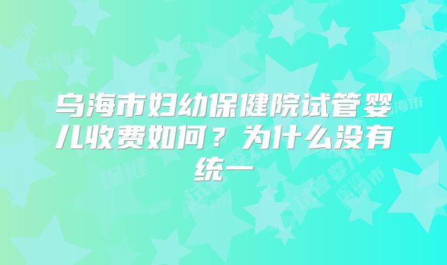 乌海市妇幼保健院试管婴儿收费如何？为什么没有统一