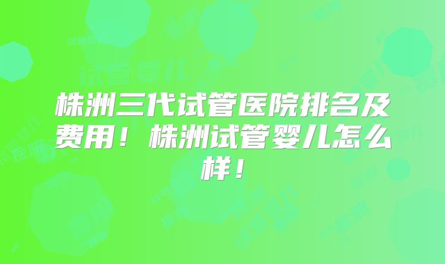 株洲三代试管医院排名及费用！株洲试管婴儿怎么样！