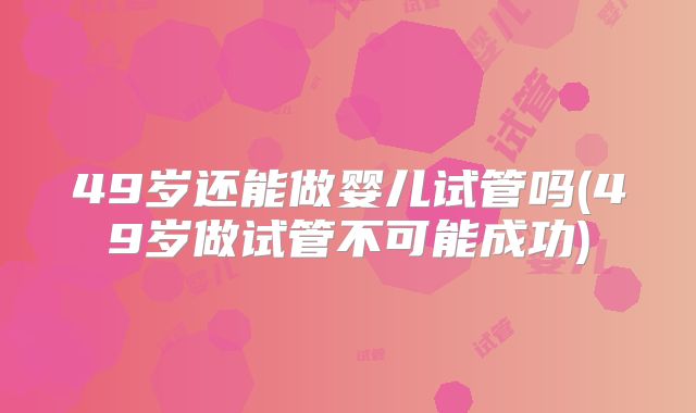 49岁还能做婴儿试管吗(49岁做试管不可能成功)