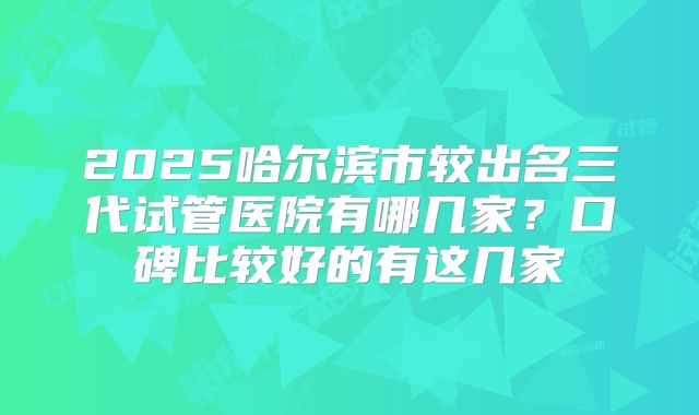2025哈尔滨市较出名三代试管医院有哪几家？口碑比较好的有这几家