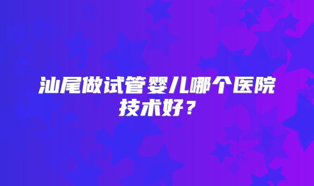 汕尾做试管婴儿哪个医院技术好?