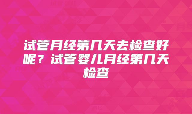试管月经第几天去检查好呢？试管婴儿月经第几天检查