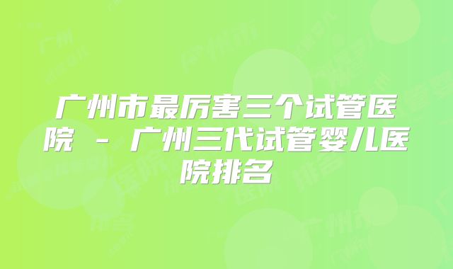 广州市最厉害三个试管医院 - 广州三代试管婴儿医院排名