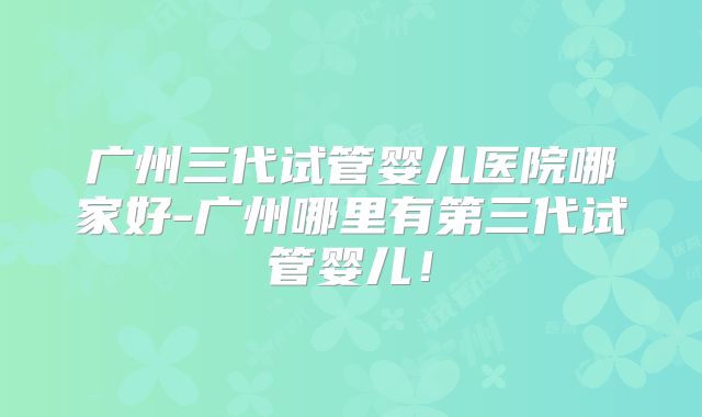 广州三代试管婴儿医院哪家好-广州哪里有第三代试管婴儿！