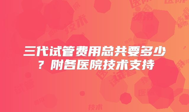 三代试管费用总共要多少?附各医院技术支持