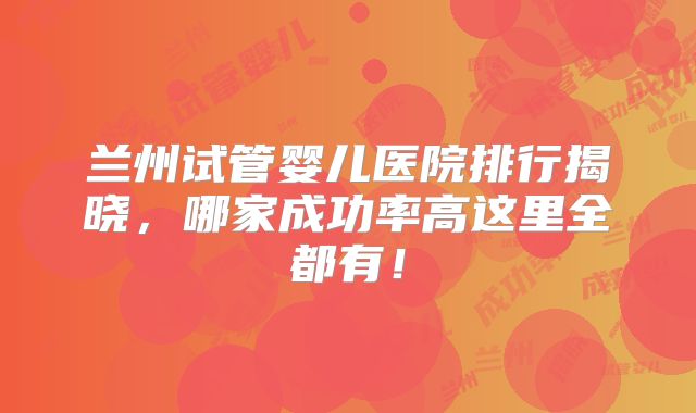兰州试管婴儿医院排行揭晓，哪家成功率高这里全都有！